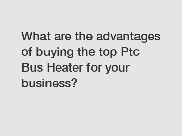 What are the advantages of buying the top Ptc Bus Heater for your business?