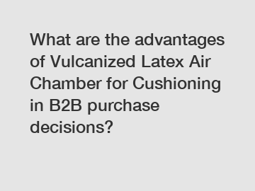 What are the advantages of Vulcanized Latex Air Chamber for Cushioning in B2B purchase decisions?