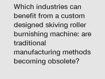 Which industries can benefit from a custom designed skiving roller burnishing machine: are traditional manufacturing methods becoming obsolete?