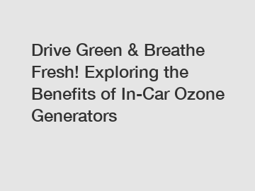 Drive Green & Breathe Fresh! Exploring the Benefits of In-Car Ozone Generators