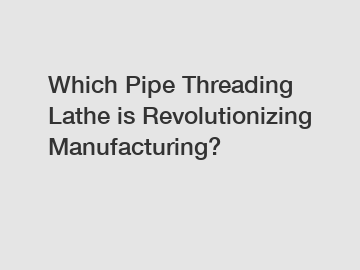 Which Pipe Threading Lathe is Revolutionizing Manufacturing?